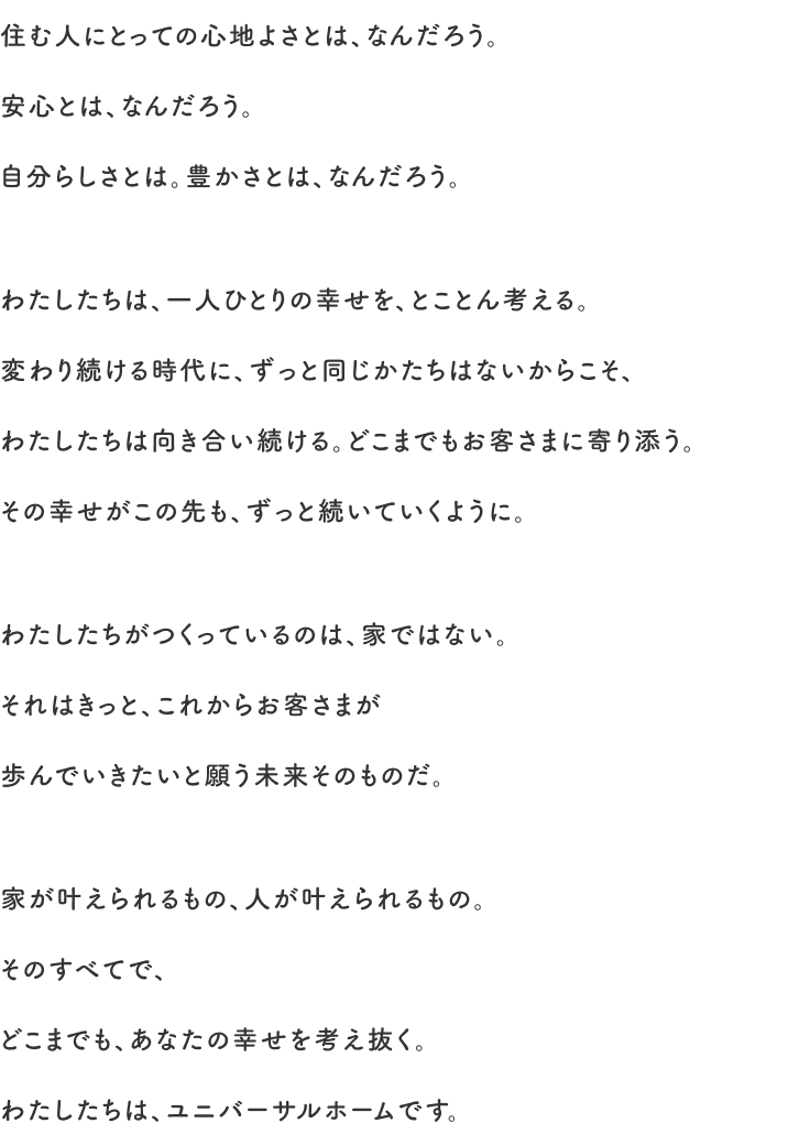 ブランドメッセージ「住む人にとっての心地よさとは、なんだろう。安心とは、なんだろう。自分らしさとは。豊かさとは、なんだろう。わたしたちは、一人ひとりの幸せを、とことん考える。変わり続ける時代に、ずっと同じかたちはないからこそ、わたしたちは向き合い続ける。どこまでもお客さまに寄り添う。その幸せがこの先も、ずっと続いていくように。わたしたちがつくっているのは、家ではない。それはきっと、これからお客さまが歩んでいきたいと願う未来そのものだ。家が叶えられるもの、人が叶えられるもの。そのすべてで、どこまでも、あなたの幸せを考え抜く。わたしたちは、ユニバーサルホームです。」