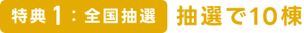 特典1：全国抽選　抽選で10棟